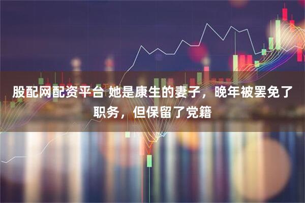股配网配资平台 她是康生的妻子，晚年被罢免了职务，但保留了党籍