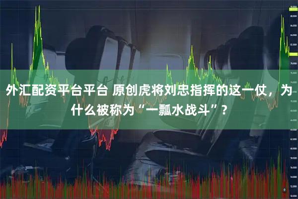 外汇配资平台平台 原创虎将刘忠指挥的这一仗，为什么被称为“一瓢水战斗”？