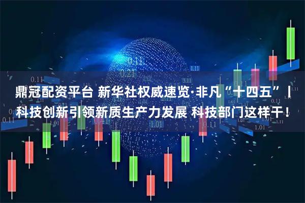 鼎冠配资平台 新华社权威速览·非凡“十四五”丨科技创新引领新质生产力发展 科技部门这样干！