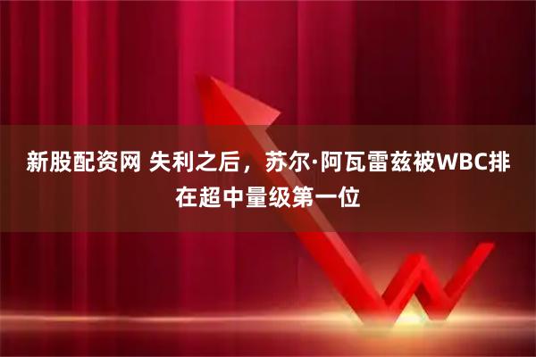 新股配资网 失利之后，苏尔·阿瓦雷兹被WBC排在超中量级第一位