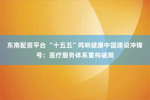东南配资平台 “十五五”鸣响健康中国建设冲锋号:医疗服务体系重构破局