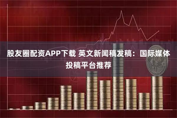 股友圈配资APP下载 英文新闻稿发稿：国际媒体投稿平台推荐