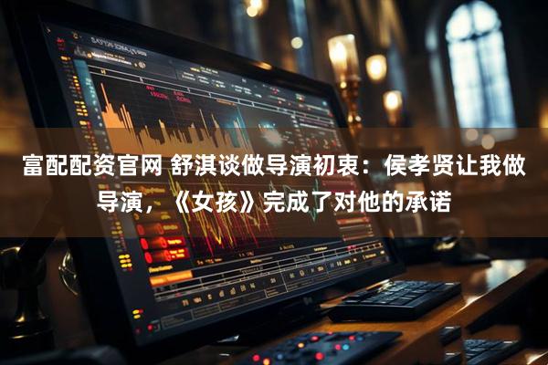 富配配资官网 舒淇谈做导演初衷：侯孝贤让我做导演，《女孩》完成了对他的承诺