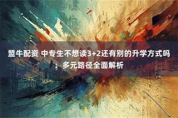 盟牛配资 中专生不想读3+2还有别的升学方式吗：多元路径全面解析