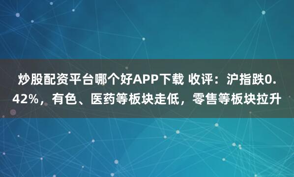 炒股配资平台哪个好APP下载 收评：沪指跌0.42%，有色、医药等板块走低，零售等板块拉升