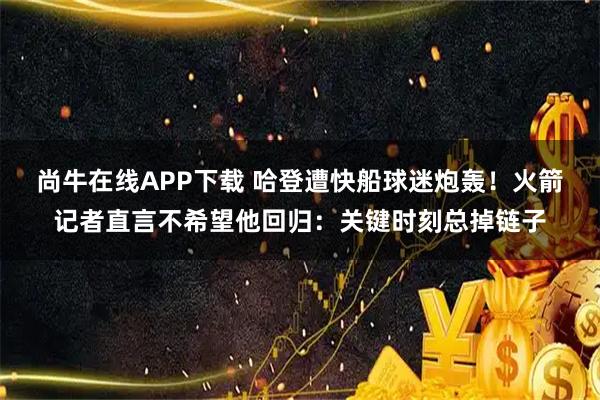 尚牛在线APP下载 哈登遭快船球迷炮轰！火箭记者直言不希望他回归：关键时刻总掉链子