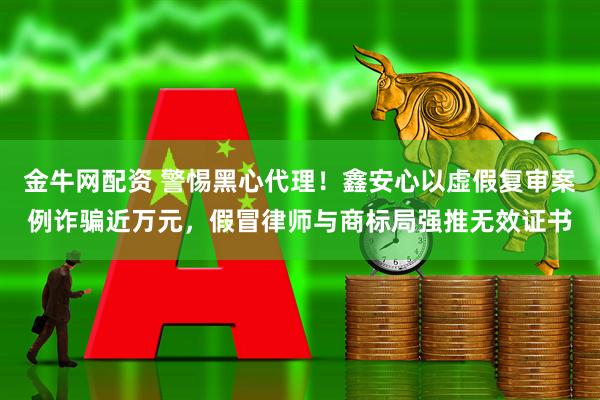 金牛网配资 警惕黑心代理!鑫安心以虚假复审案例诈骗近万元,假冒律师与商标局强推无效证书