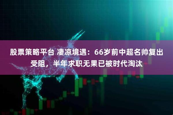 股票策略平台 凄凉境遇:66岁前中超名帅复出受阻,半年求职无果已被时代淘汰