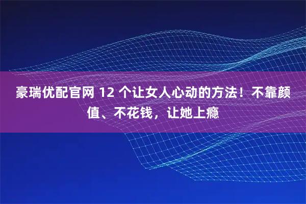 豪瑞优配官网 12 个让女人心动的方法！不靠颜值、不花钱，让她上瘾