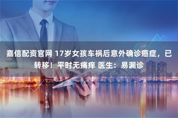 嘉信配资官网 17岁女孩车祸后意外确诊癌症，已转移！平时无痛痒 医生：易漏诊