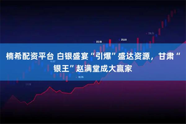 楠希配资平台 白银盛宴“引爆”盛达资源，甘肃“银王”赵满堂成大赢家
