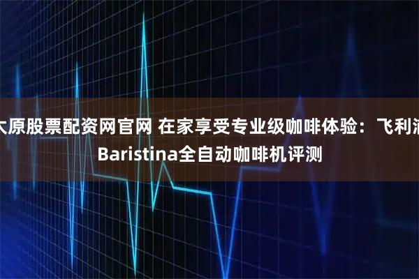 太原股票配资网官网 在家享受专业级咖啡体验：飞利浦Baristina全自动咖啡机评测