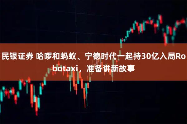 民银证券 哈啰和蚂蚁、宁德时代一起持30亿入局Robotaxi，准备讲新故事
