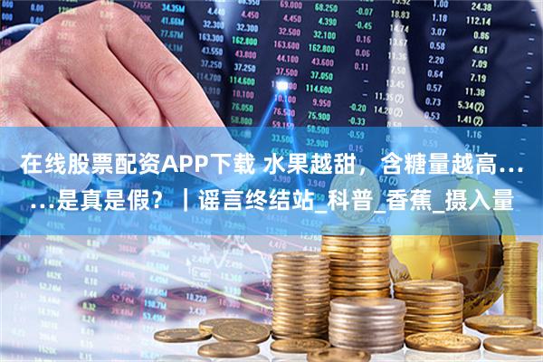 在线股票配资APP下载 水果越甜，含糖量越高……是真是假？｜谣言终结站_科普_香蕉_摄入量