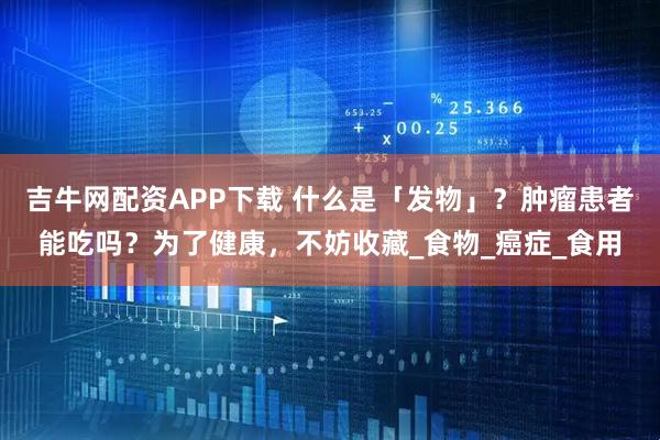吉牛网配资APP下载 什么是「发物」?肿瘤患者能吃吗?为了健康,不妨收藏_食物_癌症_食用