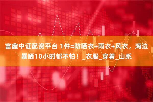富鑫中证配资平台 1件=防晒衣+雨衣+风衣，海边暴晒10小时都不怕！_衣服_穿着_山系
