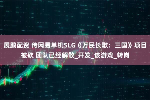 展鹏配资 传网易单机SLG《万民长歌：三国》项目被砍 团队已经解散_开发_该游戏_转岗