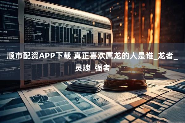 顺市配资APP下载 真正喜欢属龙的人是谁_龙者_灵魂_强者