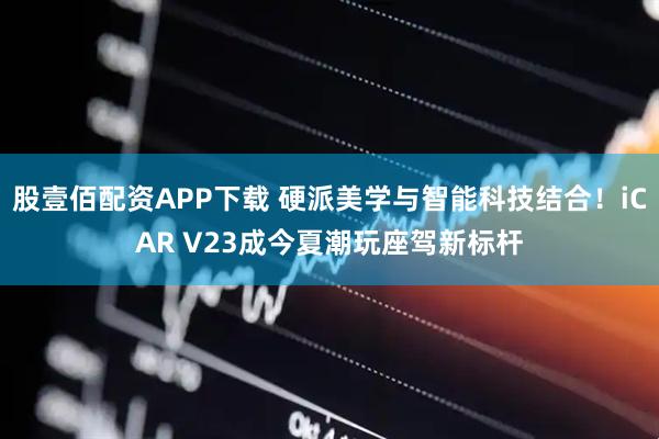 股壹佰配资APP下载 硬派美学与智能科技结合！iCAR V23成今夏潮玩座驾新标杆