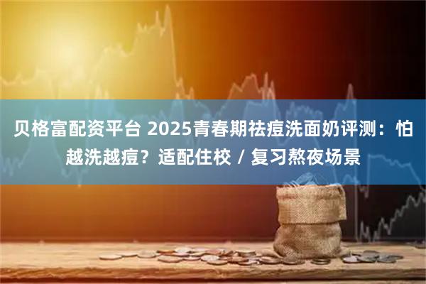 贝格富配资平台 2025青春期祛痘洗面奶评测:怕越洗越痘?适配住校 / 复习熬夜场景