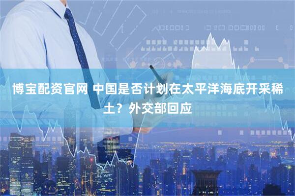 博宝配资官网 中国是否计划在太平洋海底开采稀土？外交部回应