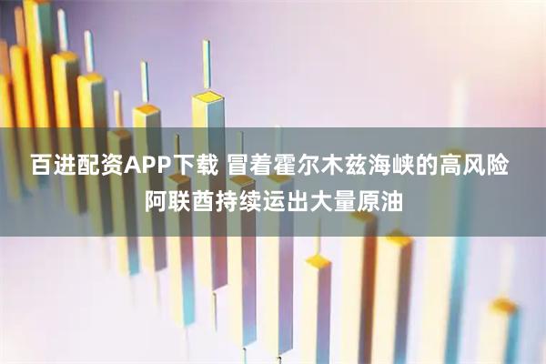 百进配资APP下载 冒着霍尔木兹海峡的高风险 阿联酋持续运出大量原油