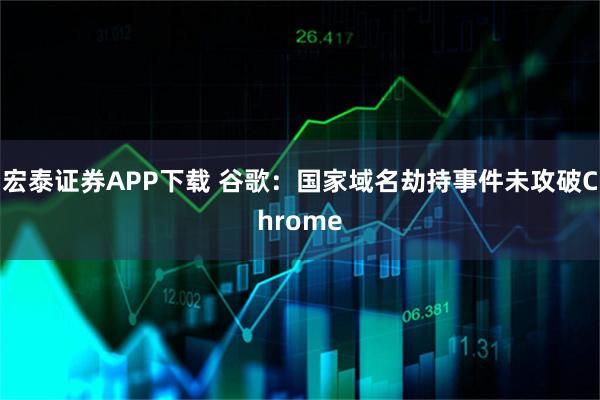 宏泰证券APP下载 谷歌：国家域名劫持事件未攻破Chrome